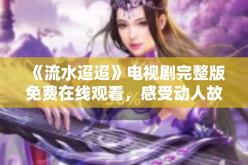 《流水迢迢》电视剧完整版免费在线观看，感受动人故事魅力