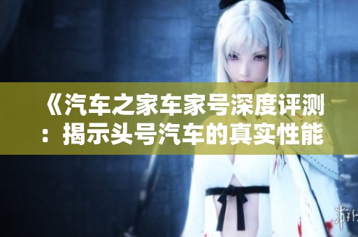 《汽车之家车家号深度评测：揭示头号汽车的真实性能与驾驶体验》