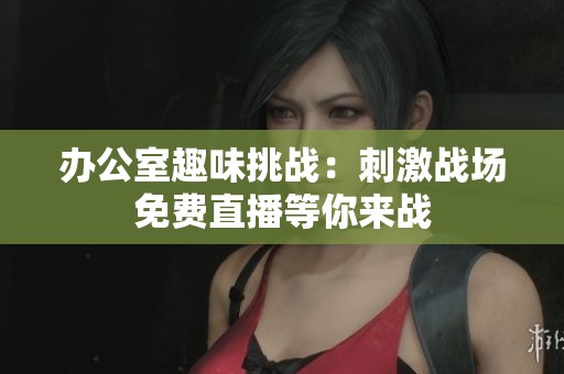 办公室趣味挑战：刺激战场免费直播等你来战