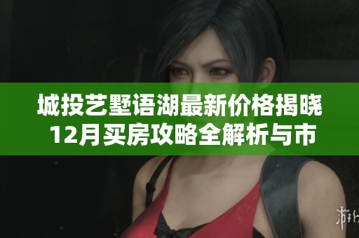 城投艺墅语湖最新价格揭晓 12月买房攻略全解析与市场趋势分析