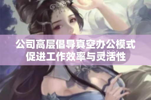 公司高层倡导真空办公模式促进工作效率与灵活性