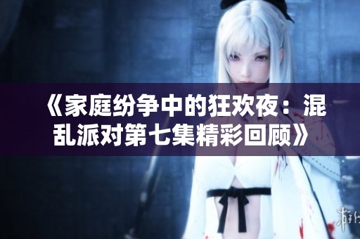 《家庭纷争中的狂欢夜：混乱派对第七集精彩回顾》