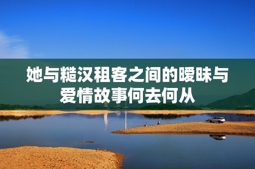 她与糙汉租客之间的暧昧与爱情故事何去何从
