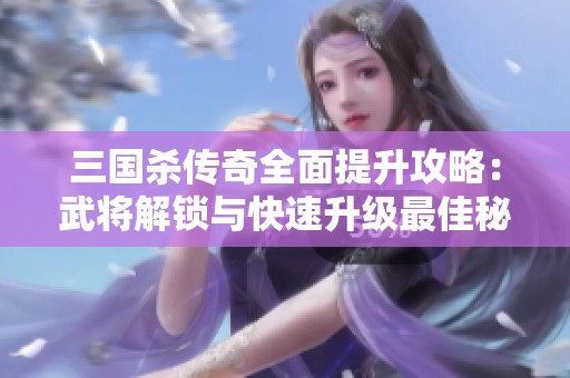 三国杀传奇全面提升攻略：武将解锁与快速升级最佳秘诀与技巧解析