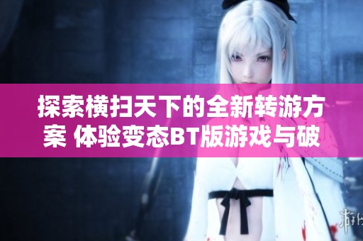 探索横扫天下的全新转游方案 体验变态BT版游戏与破解公益服的魅力