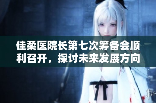 佳柔医院长第七次筹备会顺利召开，探讨未来发展方向