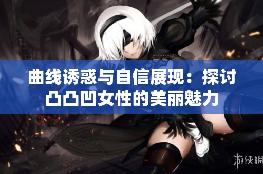 曲线诱惑与自信展现：探讨凸凸凹女性的美丽魅力