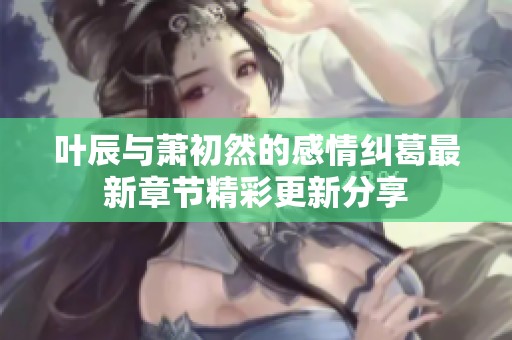 叶辰与萧初然的感情纠葛最新章节精彩更新分享
