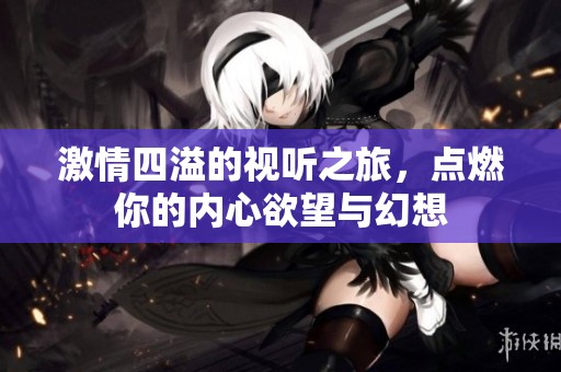 激情四溢的视听之旅，点燃你的内心欲望与幻想