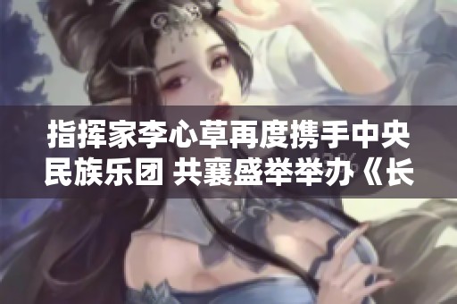 指挥家李心草再度携手中央民族乐团 共襄盛举举办《长乐未央》独特音乐会