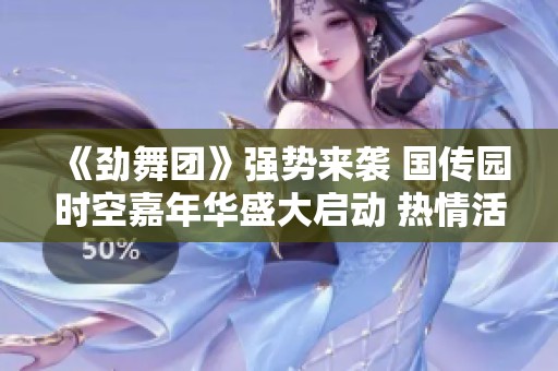 《劲舞团》强势来袭 国传园时空嘉年华盛大启动 热情活动等你参与