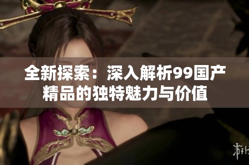 全新探索：深入解析99国产精品的独特魅力与价值