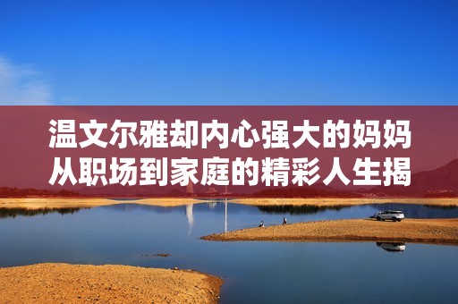温文尔雅却内心强大的妈妈从职场到家庭的精彩人生揭秘