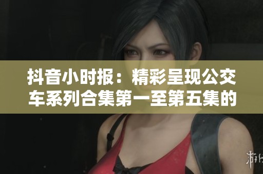 抖音小时报：精彩呈现公交车系列合集第一至第五集的精彩瞬间与故事