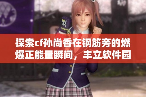 探索cf孙尚香在钢筋旁的燃爆正能量瞬间，丰立软件园独家揭秘背后故事
