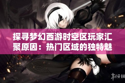 探寻梦幻西游时空区玩家汇聚原因：热门区域的独特魅力与发展历程解析