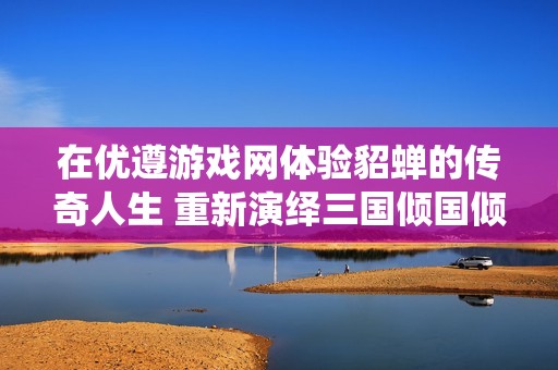 在优遵游戏网体验貂蝉的传奇人生 重新演绎三国倾国倾城的虚拟梦境
