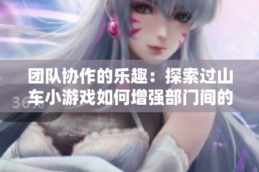 团队协作的乐趣：探索过山车小游戏如何增强部门间的合作与沟通技巧