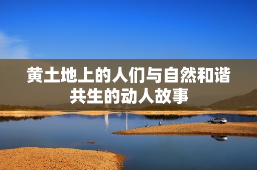黄土地上的人们与自然和谐共生的动人故事
