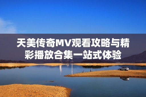 天美传奇MV观看攻略与精彩播放合集一站式体验