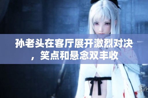 孙老头在客厅展开激烈对决，笑点和悬念双丰收