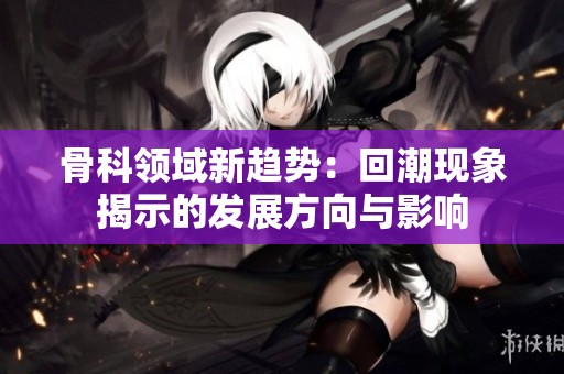 骨科领域新趋势：回潮现象揭示的发展方向与影响