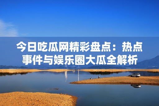 今日吃瓜网精彩盘点：热点事件与娱乐圈大瓜全解析