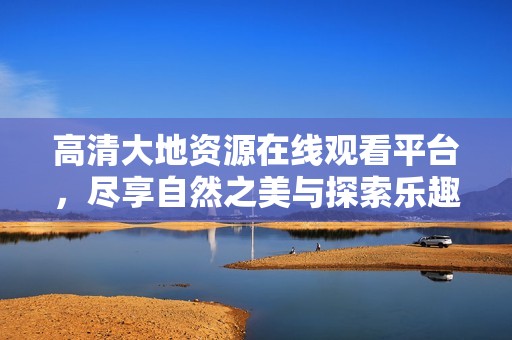 高清大地资源在线观看平台，尽享自然之美与探索乐趣