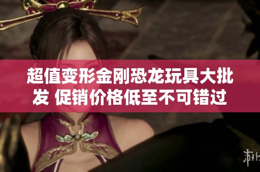 超值变形金刚恐龙玩具大批发 促销价格低至不可错过的优惠！
