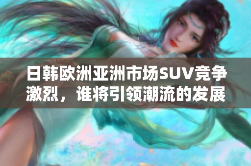 日韩欧洲亚洲市场SUV竞争激烈，谁将引领潮流的发展趋势