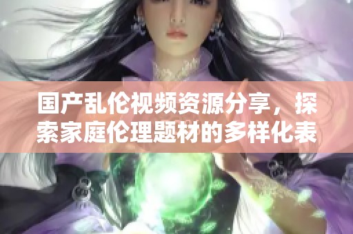 国产乱伦视频资源分享，探索家庭伦理题材的多样化表现形式