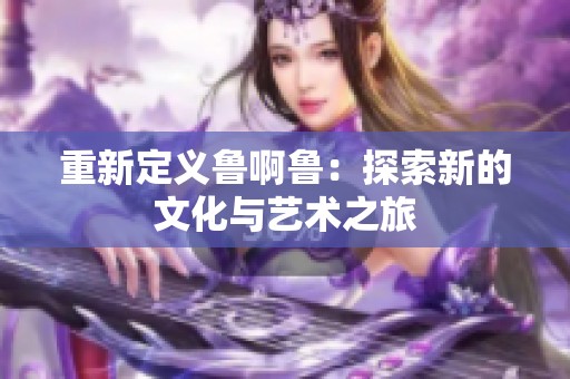 重新定义鲁啊鲁：探索新的文化与艺术之旅
