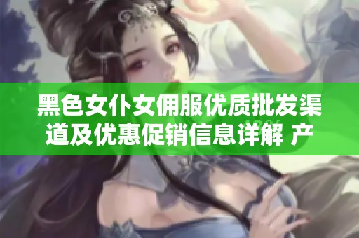 黑色女仆女佣服优质批发渠道及优惠促销信息详解 产地货源一手掌握