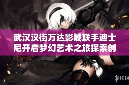 武汉汉街万达影城联手迪士尼开启梦幻艺术之旅探索创意与童趣的魅力体验