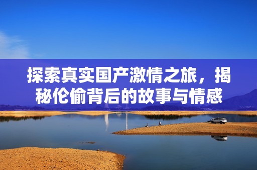 探索真实国产激情之旅，揭秘伦偷背后的故事与情感