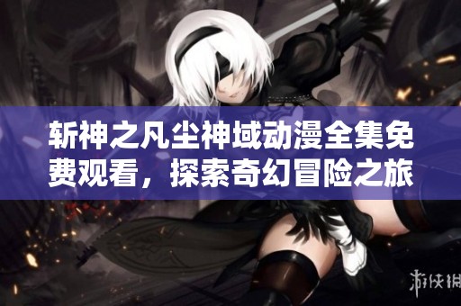 斩神之凡尘神域动漫全集免费观看，探索奇幻冒险之旅