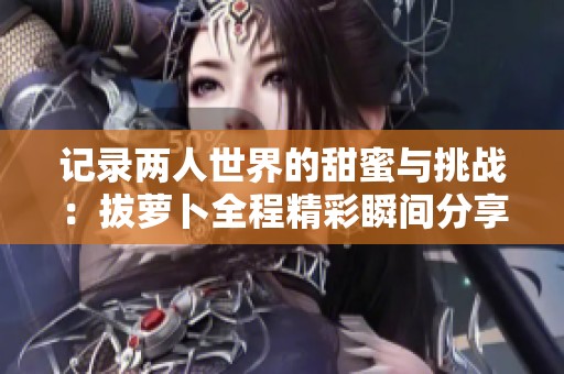 记录两人世界的甜蜜与挑战：拔萝卜全程精彩瞬间分享