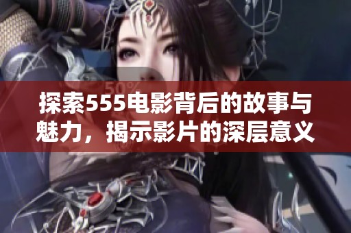 探索555电影背后的故事与魅力，揭示影片的深层意义与影响