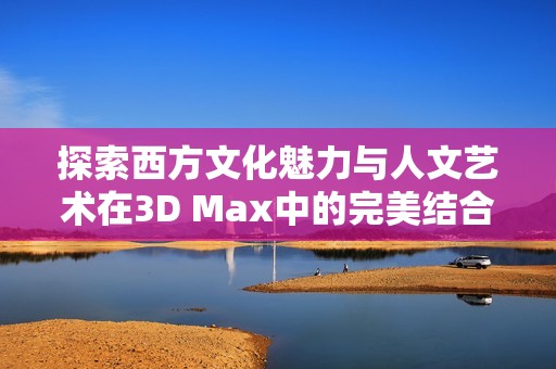 探索西方文化魅力与人文艺术在3D Max中的完美结合