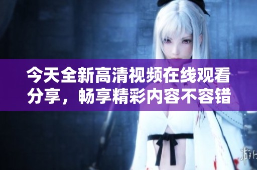 今天全新高清视频在线观看分享，畅享精彩内容不容错过！