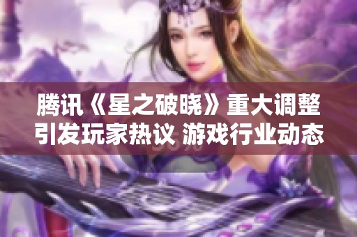 腾讯《星之破晓》重大调整引发玩家热议 游戏行业动态分析与解读