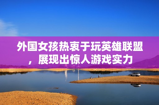 外国女孩热衷于玩英雄联盟，展现出惊人游戏实力