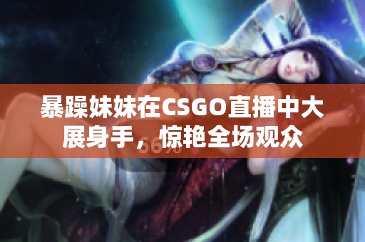 暴躁妹妹在CSGO直播中大展身手，惊艳全场观众