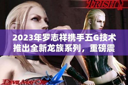 2023年罗志祥携手五G技术推出全新龙族系列，重磅震撼上线