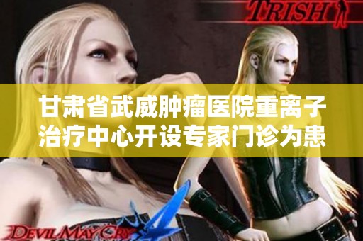 甘肃省武威肿瘤医院重离子治疗中心开设专家门诊为患者提供精准医疗服务
