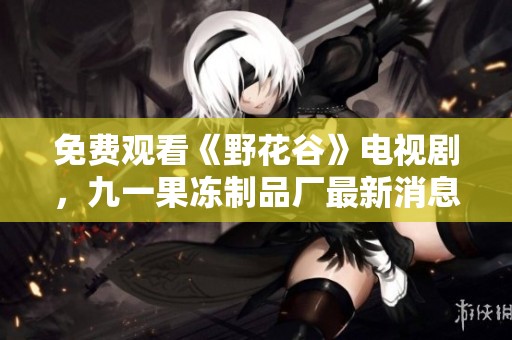 免费观看《野花谷》电视剧，九一果冻制品厂最新消息发布中