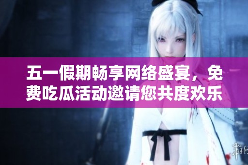 五一假期畅享网络盛宴，免费吃瓜活动邀请您共度欢乐时光