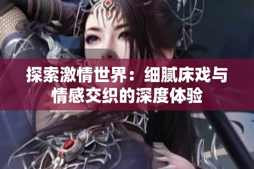 探索激情世界：细腻床戏与情感交织的深度体验