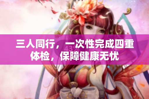 三人同行，一次性完成四重体检，保障健康无忧