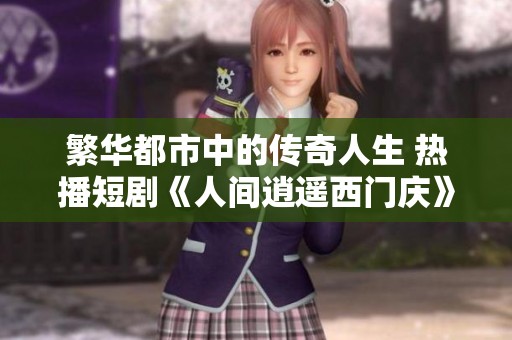 繁华都市中的传奇人生 热播短剧《人间逍遥西门庆》全剧回顾与深度解析